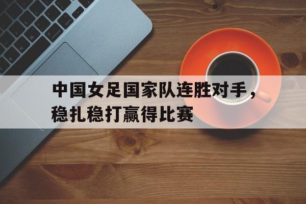 关于中国女足国家队连胜对手，稳扎稳打赢得比赛的信息