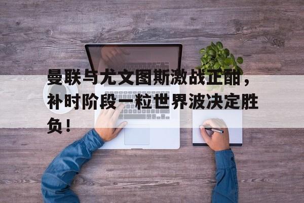 曼联与尤文图斯激战正酣，补时阶段一粒世界波决定胜负！