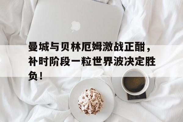 曼城与贝林厄姆激战正酣，补时阶段一粒世界波决定胜负！英格兰贝林厄姆个人资料